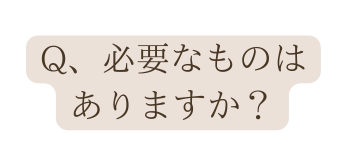 Q 必要なものは ありますか